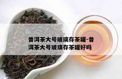 普洱茶大号玻璃存茶罐-普洱茶大号玻璃存茶罐好吗