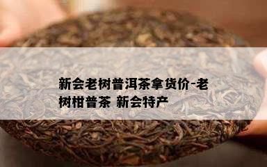 新会老树普洱茶拿货价-老树柑普茶 新会特产