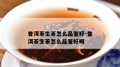 普洱茶生茶怎么品鉴好-普洱茶生茶怎么品鉴好喝