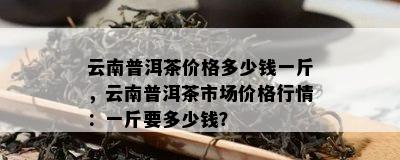 云南普洱茶价格多少钱一斤，云南普洱茶市场价格行情：一斤要多少钱？