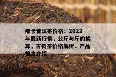 那卡普洱茶价格：2022年最新行情，公斤与斤的换算，古树茶价格解析，产品档次介绍