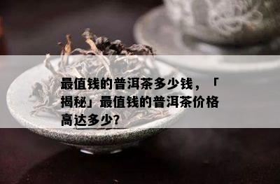 最值钱的普洱茶多少钱，「揭秘」最值钱的普洱茶价格高达多少？