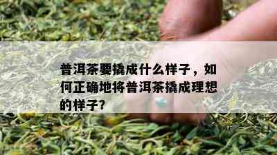 普洱茶要撬成什么样子，如何正确地将普洱茶撬成理想的样子？