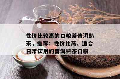 性价比较高的口粮茶普洱熟茶，推荐：性价比高、适合日常饮用的普洱熟茶口粮