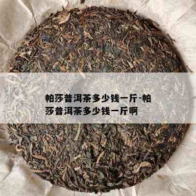 帕莎普洱茶多少钱一斤-帕莎普洱茶多少钱一斤啊