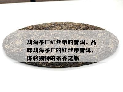 勐海茶厂红丝带的普洱，品味勐海茶厂的红丝带普洱，体验独特的茶香之旅