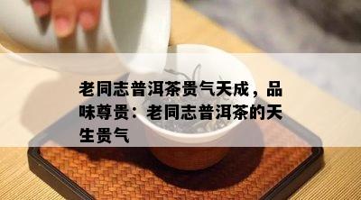 老同志普洱茶贵气天成，品味尊贵：老同志普洱茶的天生贵气