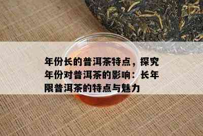 年份长的普洱茶特点，探究年份对普洱茶的影响：长年限普洱茶的特点与魅力