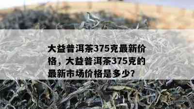 大益普洱茶375克最新价格，大益普洱茶375克的最新市场价格是多少？