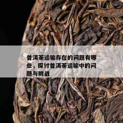 普洱茶运输存在的问题有哪些，探讨普洱茶运输中的问题与挑战