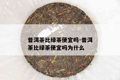 普洱茶比绿茶便宜吗-普洱茶比绿茶便宜吗为什么