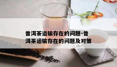 普洱茶运输存在的问题-普洱茶运输存在的问题及对策