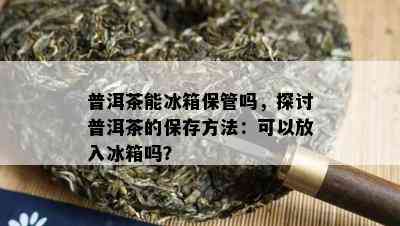 普洱茶能冰箱保管吗，探讨普洱茶的保存方法：可以放入冰箱吗？