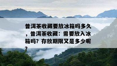 普洱茶收藏要放冰箱吗多久，普洱茶收藏：需要放入冰箱吗？存放期限又是多少呢？