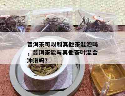 普洱茶可以和其他茶混泡吗，普洱茶能与其他茶叶混合冲泡吗？