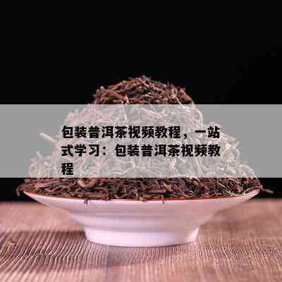 包装普洱茶视频教程，一站式学习：包装普洱茶视频教程