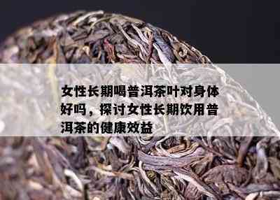 女性长期喝普洱茶叶对身体好吗，探讨女性长期饮用普洱茶的健康效益