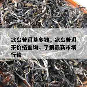 冰岛普洱茶多钱，冰岛普洱茶价格查询，了解最新市场行情