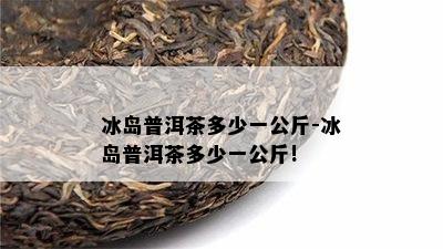 冰岛普洱茶多少一公斤-冰岛普洱茶多少一公斤!