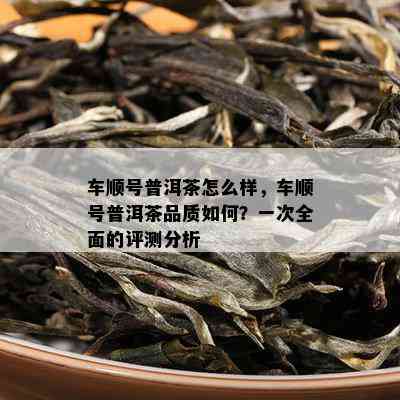 车顺号普洱茶怎么样，车顺号普洱茶品质如何？一次全面的评测分析