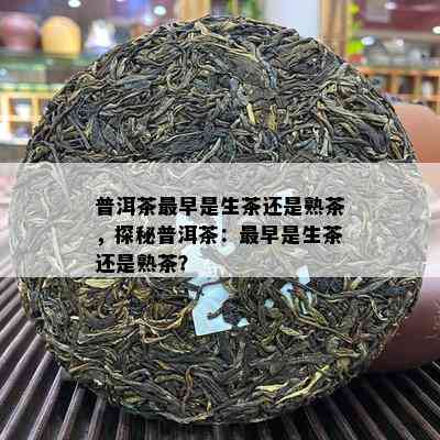 普洱茶最早是生茶还是熟茶，探秘普洱茶：最早是生茶还是熟茶？