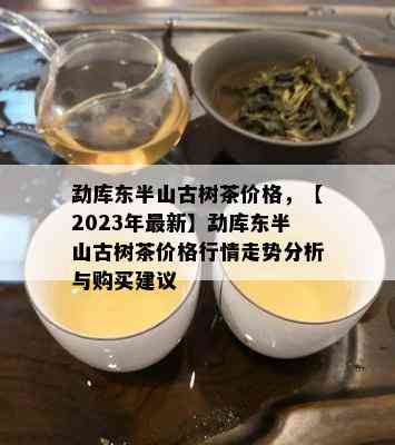 勐库东半山古树茶价格，【2023年最新】勐库东半山古树茶价格行情走势分析与购买建议