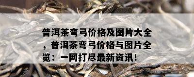 普洱茶弯弓价格及图片大全，普洱茶弯弓价格与图片全览：一网打尽最新资讯！