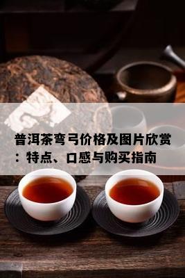 普洱茶弯弓价格及图片欣赏：特点、口感与购买指南