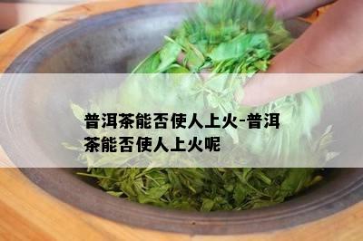 普洱茶能否使人上火-普洱茶能否使人上火呢