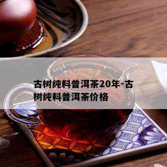 古树纯料普洱茶20年-古树纯料普洱茶价格