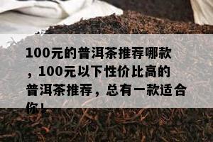 100元的普洱茶推荐哪款，100元以下性价比高的普洱茶推荐，总有一款适合你！