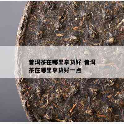 普洱茶在哪里拿货好-普洱茶在哪里拿货好一点