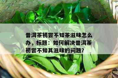 普洱茶初尝不知茶滋味怎么办，标题：如何解决普洱茶初尝不知其滋味的问题？