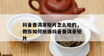 抖音普洱茶短片怎么拍的，教你如何拍摄抖音普洱茶短片