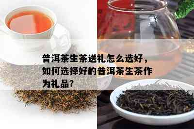 普洱茶生茶送礼怎么选好，如何选择好的普洱茶生茶作为礼品？