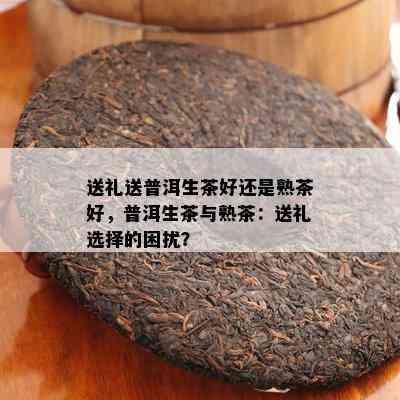 送礼送普洱生茶好还是熟茶好，普洱生茶与熟茶：送礼选择的困扰？