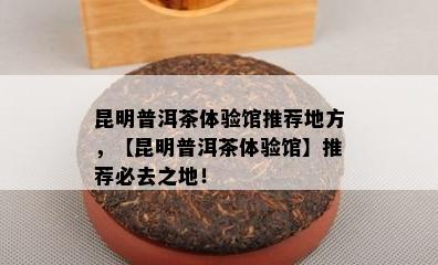 昆明普洱茶体验馆推荐地方，【昆明普洱茶体验馆】推荐必去之地！