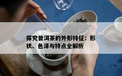 探究普洱茶的外形特征：形状、色泽与特点全解析