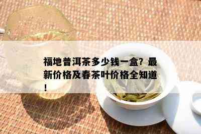 福地普洱茶多少钱一盒？最新价格及春茶叶价格全知道！