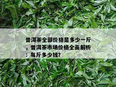 普洱茶全部价格是多少一斤，普洱茶市场价格全面解析：每斤多少钱？