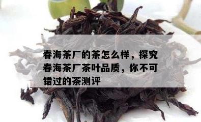 春海茶厂的茶怎么样，探究春海茶厂茶叶品质，你不可错过的茶测评