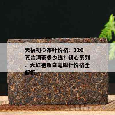 天福初心茶叶价格：120克普洱茶多少钱？初心系列、大红袍及白毫银针价格全解析！