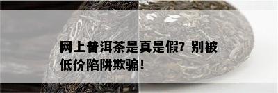 网上普洱茶是真是假？别被低价陷阱欺骗！