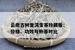 云南古树普洱生茶珍藏版：价格、功效与熟茶对比