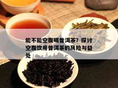 能不能空腹喝普洱茶？探讨空腹饮用普洱茶的风险与益处