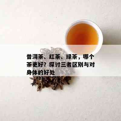 普洱茶、红茶、绿茶，哪个茶更好？探讨三者区别与对身体的好处