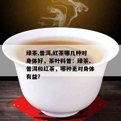 绿茶,普洱,红茶哪几种对身体好，茶叶科普：绿茶、普洱和红茶，哪种更对身体有益？