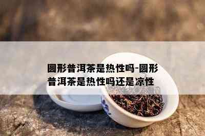 圆形普洱茶是热性吗-圆形普洱茶是热性吗还是凉性