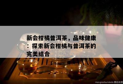 新会柑橘普洱茶，品味健康：探索新会柑橘与普洱茶的完美结合