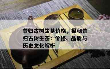 昔归古树生茶价格，探秘昔归古树生茶：价格、品质与历史文化解析